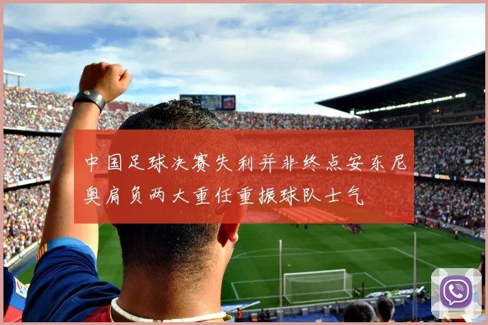 中国足球决赛失利并非终点安东尼奥肩负两大重任重振球队士气