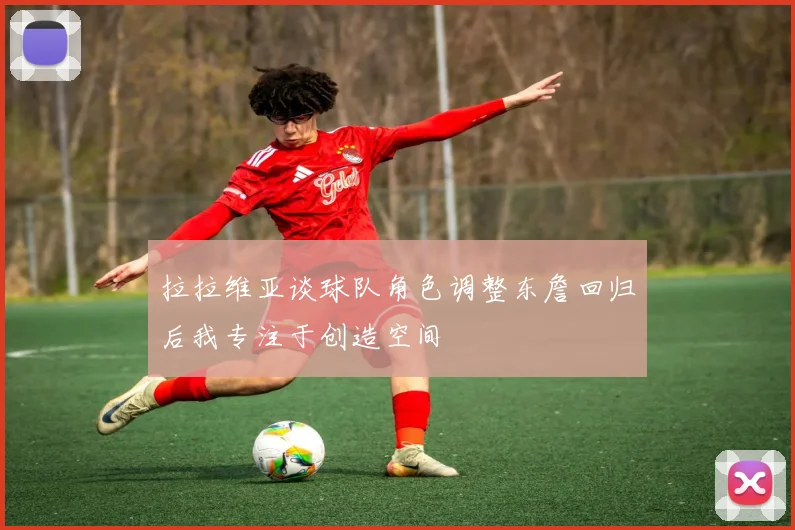 拉拉维亚谈球队角色调整东詹回归后我专注于创造空间