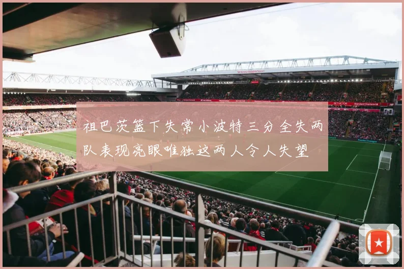 祖巴茨篮下失常小波特三分全失两队表现亮眼唯独这两人令人失望