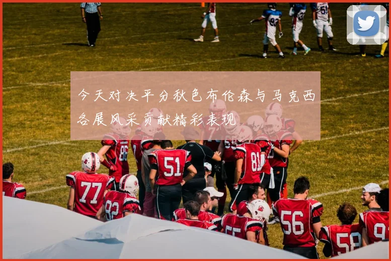 今天对决平分秋色布伦森与马克西各展风采贡献精彩表现