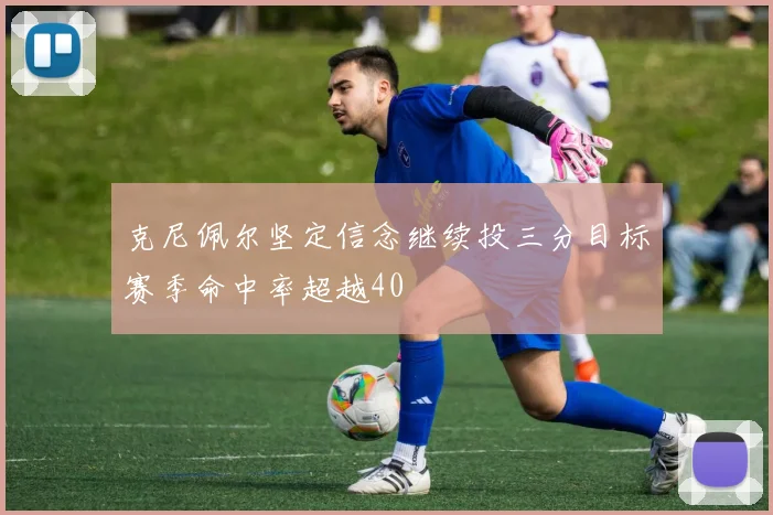 克尼佩尔坚定信念继续投三分目标赛季命中率超越40