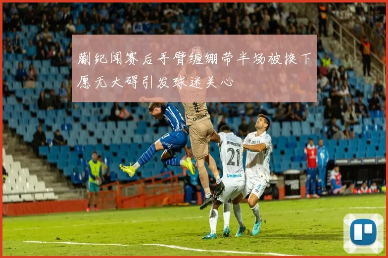 蒯纪闻赛后手臂缠绷带半场被换下愿无大碍引发球迷关心