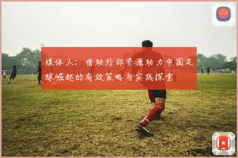 媒体人：借助外部资源助力中国足球崛起的有效策略与实践探索