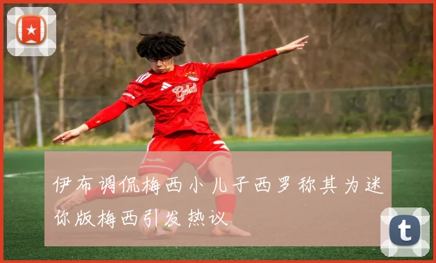 伊布调侃梅西小儿子西罗称其为迷你版梅西引发热议