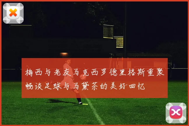 梅西与老友马克西罗德里格斯重聚畅谈足球与马黛茶的美好回忆