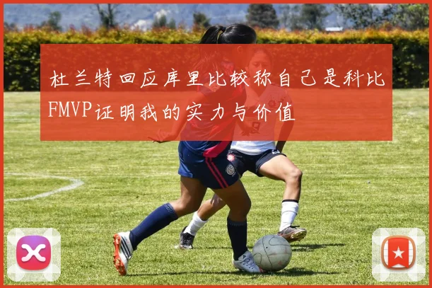 杜兰特回应库里比较称自己是科比FMVP证明我的实力与价值