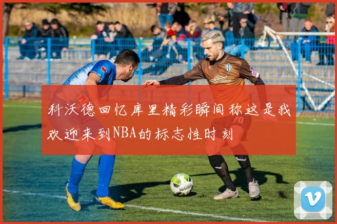 科沃德回忆库里精彩瞬间称这是我欢迎来到NBA的标志性时刻