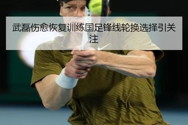 武磊伤愈恢复训练国足锋线轮换选择引关注